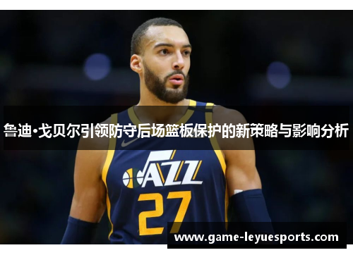 鲁迪·戈贝尔引领防守后场篮板保护的新策略与影响分析
