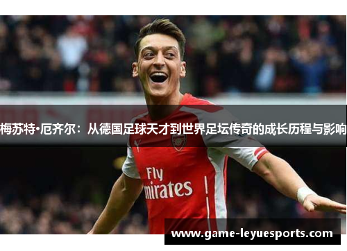 梅苏特·厄齐尔：从德国足球天才到世界足坛传奇的成长历程与影响