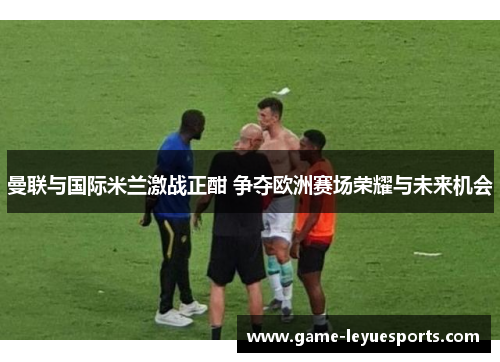 曼联与国际米兰激战正酣 争夺欧洲赛场荣耀与未来机会