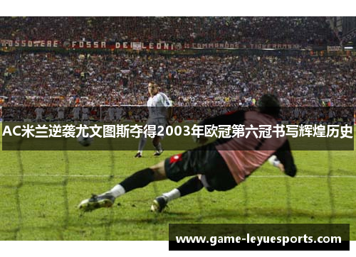 AC米兰逆袭尤文图斯夺得2003年欧冠第六冠书写辉煌历史