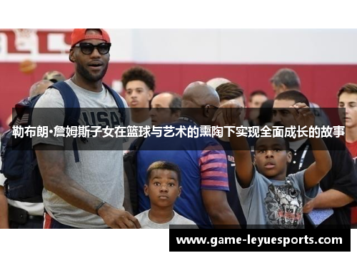 勒布朗·詹姆斯子女在篮球与艺术的熏陶下实现全面成长的故事