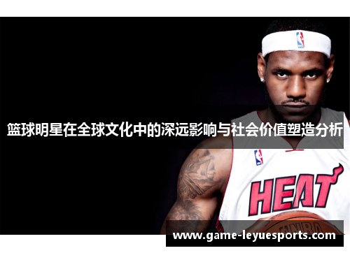 篮球明星在全球文化中的深远影响与社会价值塑造分析