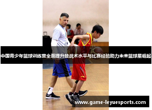 中国青少年篮球训练营全面提升技战术水平与比赛经验助力未来篮球星崛起