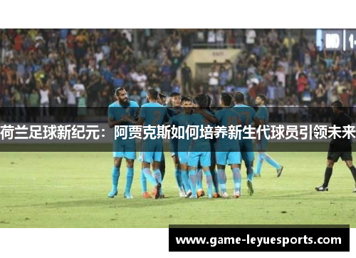 荷兰足球新纪元：阿贾克斯如何培养新生代球员引领未来