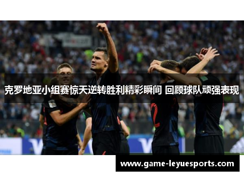 克罗地亚小组赛惊天逆转胜利精彩瞬间 回顾球队顽强表现