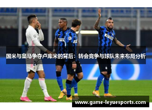 国米与皇马争夺卢库米的背后：转会竞争与球队未来布局分析