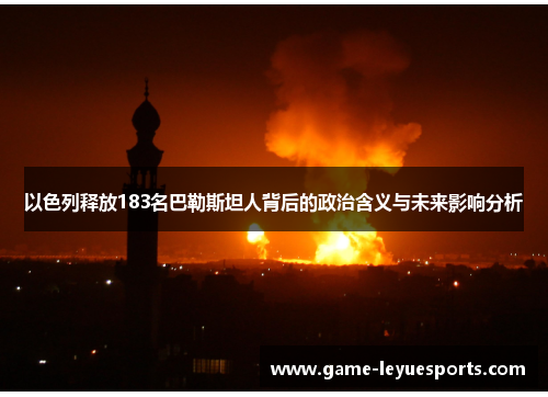 以色列释放183名巴勒斯坦人背后的政治含义与未来影响分析